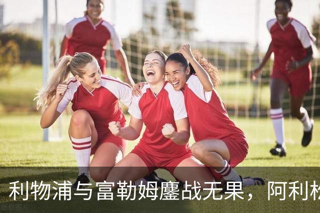 利物浦与富勒姆鏖战无果，阿利松险失大礼