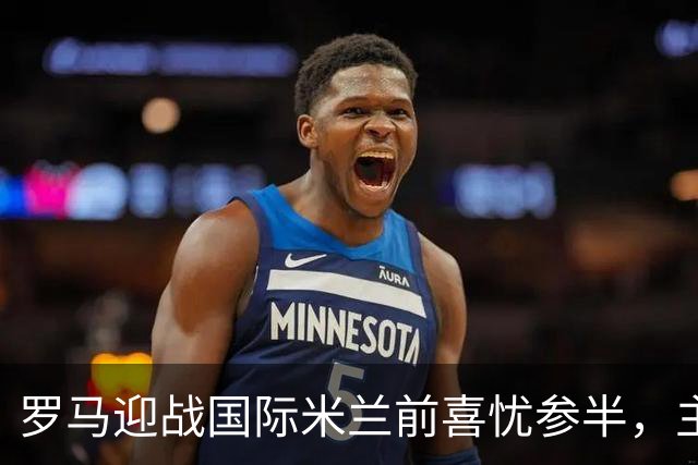 罗马迎战国际米兰前喜忧参半，主力回归但后防暗藏隐患