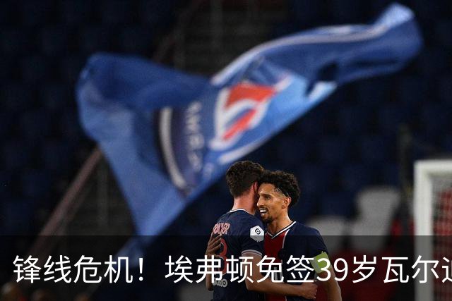 锋线危机！埃弗顿免签39岁瓦尔迪寻求解困